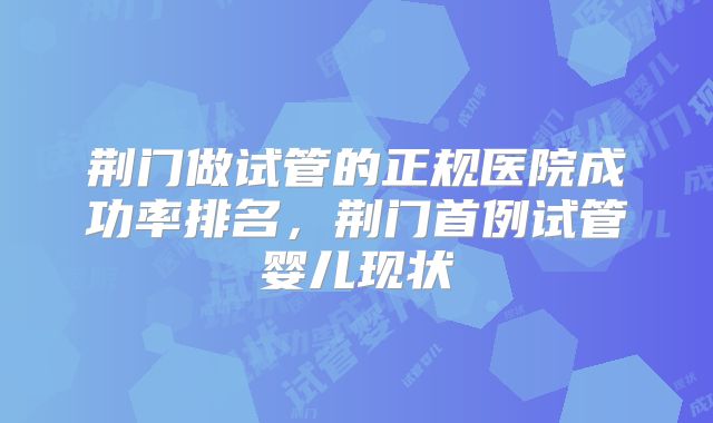 荆门做试管的正规医院成功率排名，荆门首例试管婴儿现状