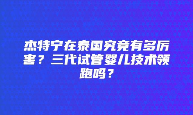 杰特宁在泰国究竟有多厉害？三代试管婴儿技术领跑吗？