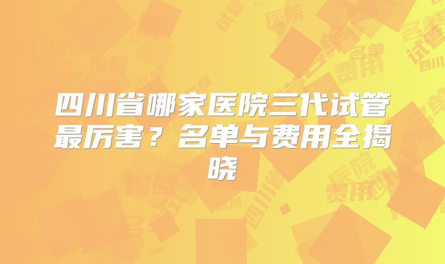 四川省哪家医院三代试管最厉害?名单与费用全揭晓