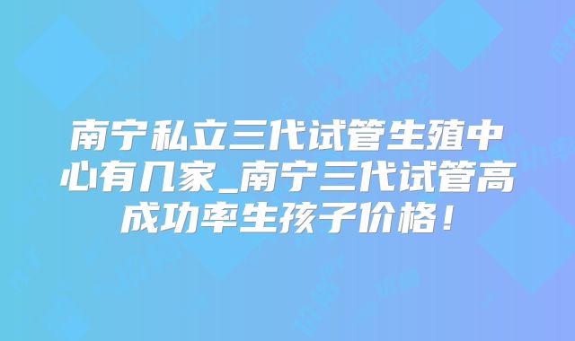 南宁私立三代试管生殖中心有几家_南宁三代试管高成功率生孩子价格！