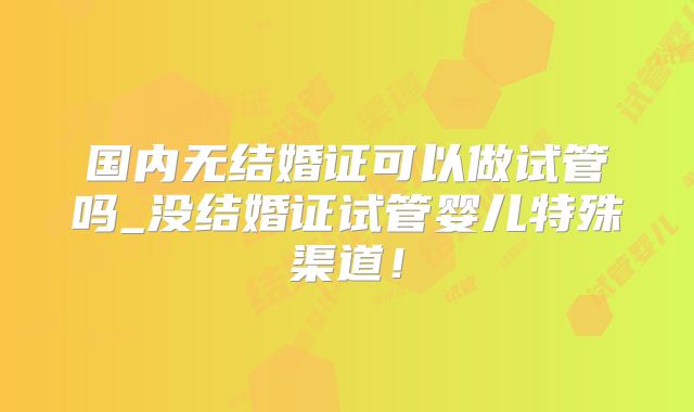 国内无结婚证可以做试管吗_没结婚证试管婴儿特殊渠道!