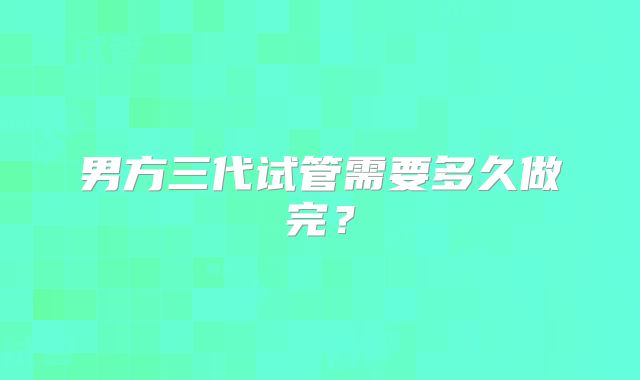 男方三代试管需要多久做完？