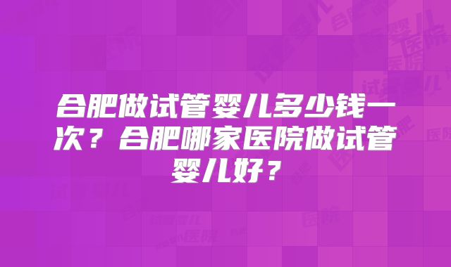 合肥做试管婴儿多少钱一次?合肥哪家医院做试管婴儿好?