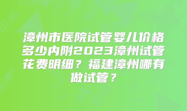 漳州市医院试管婴儿价格多少内附2023漳州试管花费明细?福建漳州哪有做试管?