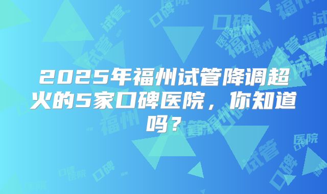 2025年福州试管降调超火的5家口碑医院,你知道吗?