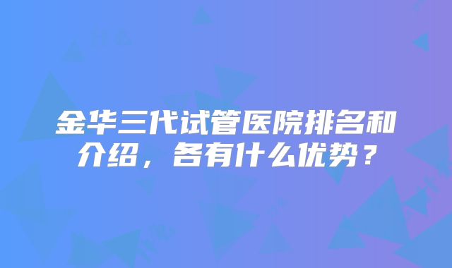 金华三代试管医院排名和介绍，各有什么优势？