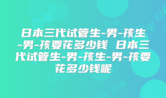 日本三代试管生-男-孩生-男-孩要花多少钱 日本三代试管生-男-孩生-男-孩要花多少钱呢