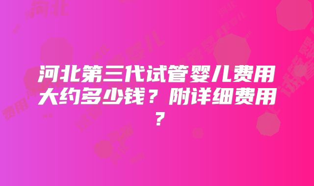 河北第三代试管婴儿费用大约多少钱？附详细费用？