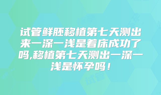 试管鲜胚移植第七天测出来一深一浅是着床成功了吗,移植第七天测出一深一浅是怀孕吗！