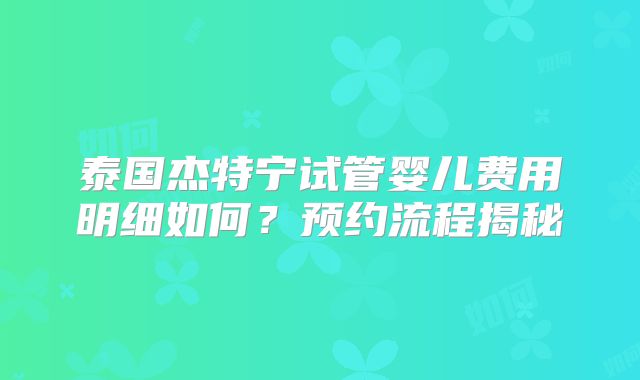 泰国杰特宁试管婴儿费用明细如何？预约流程揭秘