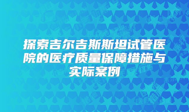 探索吉尔吉斯斯坦试管医院的医疗质量保障措施与实际案例