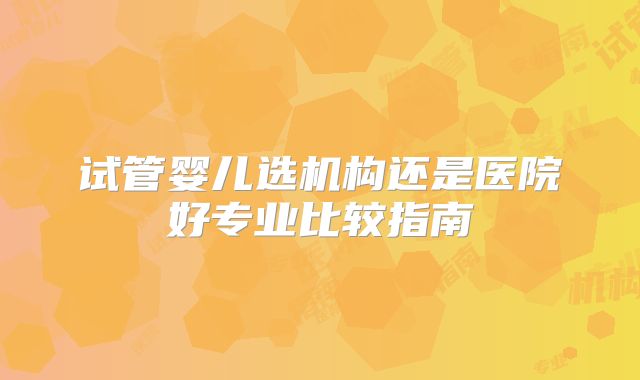 试管婴儿选机构还是医院好专业比较指南