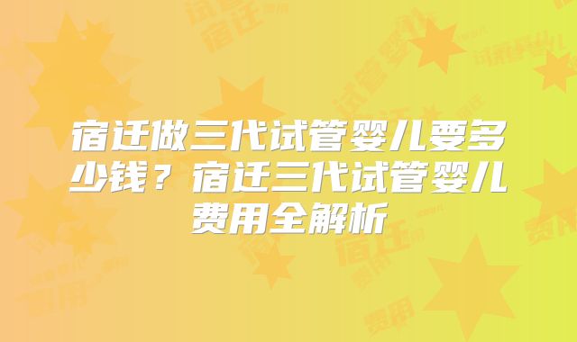 宿迁做三代试管婴儿要多少钱？宿迁三代试管婴儿费用全解析