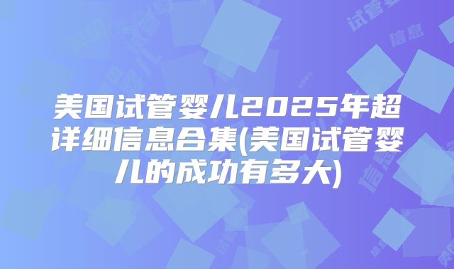 美国试管婴儿2025年超详细信息合集(美国试管婴儿的成功有多大)
