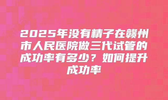 2025年没有精子在赣州市人民医院做三代试管的成功率有多少?如何提升成功率