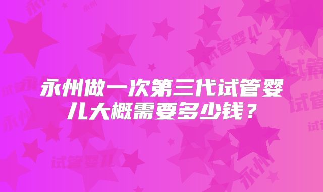 永州做一次第三代试管婴儿大概需要多少钱?