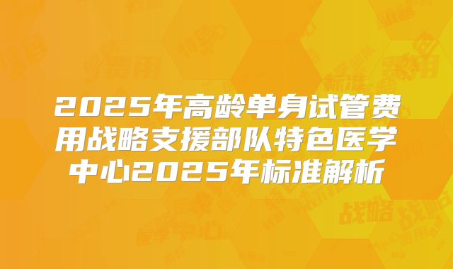 2025年高龄单身试管费用战略支援部队特色医学中心2025年标准解析