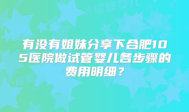 有没有姐妹分享下合肥105医院做试管婴儿各步骤的费用明细？