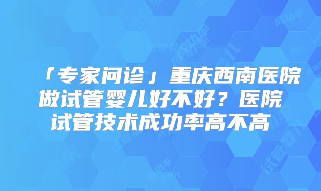 「专家问诊」重庆西南医院做试管婴儿好不好？医院试管技术成功率高不高