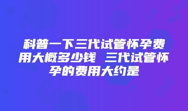 科普一下三代试管怀孕费用大概多少钱 三代试管怀孕的费用大约是