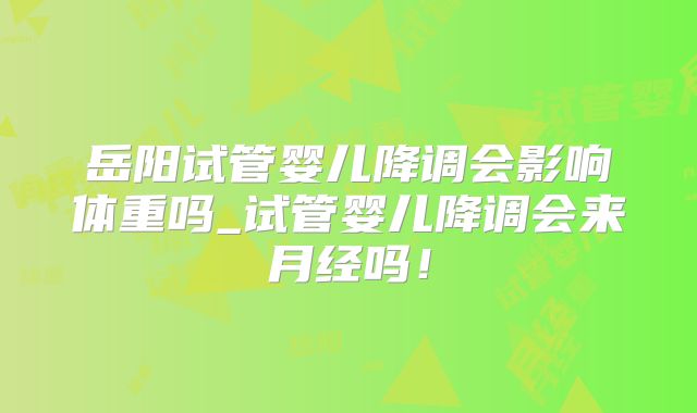 岳阳试管婴儿降调会影响体重吗_试管婴儿降调会来月经吗！