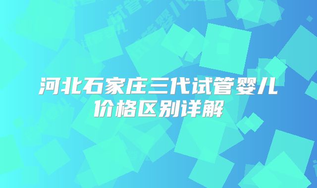 河北石家庄三代试管婴儿价格区别详解