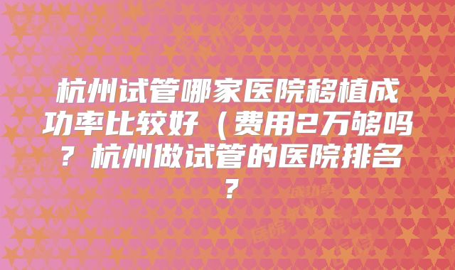 杭州试管哪家医院移植成功率比较好(费用2万够吗?杭州做试管的医院排名?