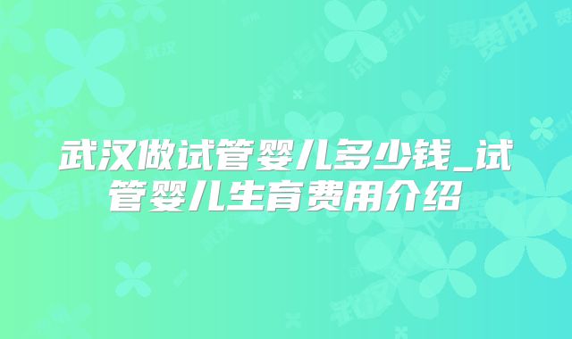 武汉做试管婴儿多少钱_试管婴儿生育费用介绍