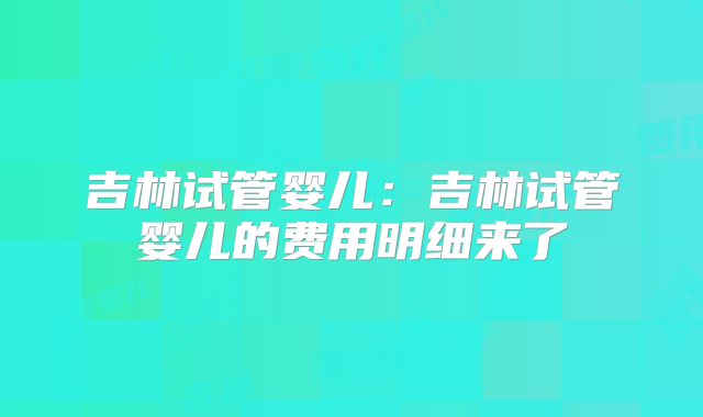 吉林试管婴儿：吉林试管婴儿的费用明细来了