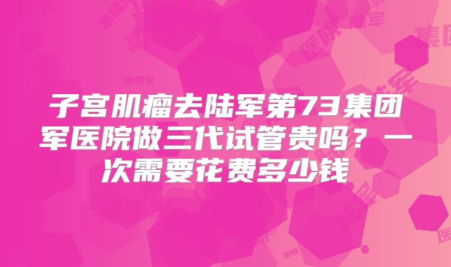 子宫肌瘤去陆军第73集团军医院做三代试管贵吗？一次需要花费多少钱