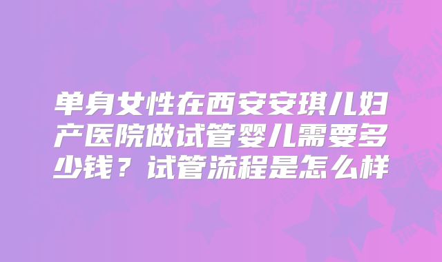 单身女性在西安安琪儿妇产医院做试管婴儿需要多少钱？试管流程是怎么样