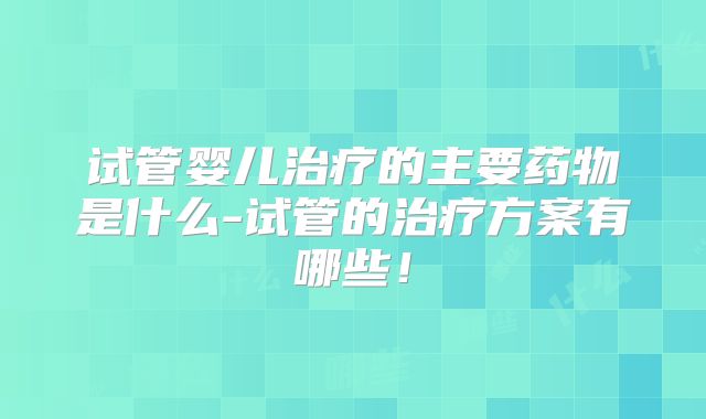 试管婴儿治疗的主要药物是什么-试管的治疗方案有哪些！