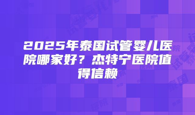 2025年泰国试管婴儿医院哪家好？杰特宁医院值得信赖