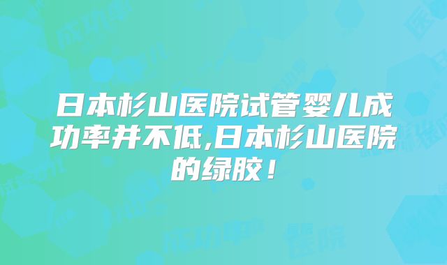 日本杉山医院试管婴儿成功率并不低,日本杉山医院的绿胶！