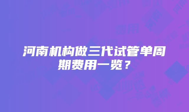 河南机构做三代试管单周期费用一览？