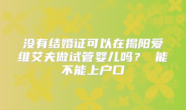 没有结婚证可以在揭阳爱维艾夫做试管婴儿吗？ 能不能上户口