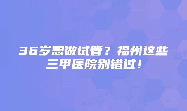36岁想做试管？福州这些三甲医院别错过！