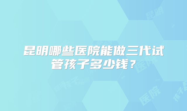 昆明哪些医院能做三代试管孩子多少钱?