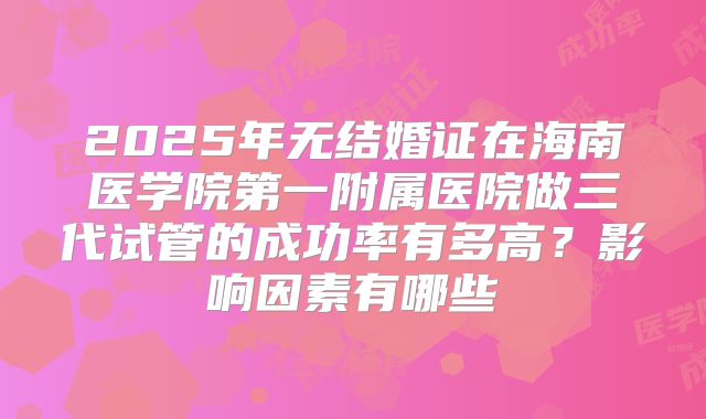 2025年无结婚证在海南医学院第一附属医院做三代试管的成功率有多高？影响因素有哪些