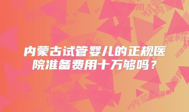 内蒙古试管婴儿的正规医院准备费用十万够吗？