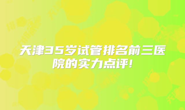 天津35岁试管排名前三医院的实力点评!