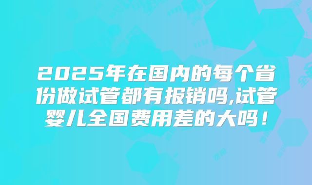 2025年在国内的每个省份做试管都有报销吗,试管婴儿全国费用差的大吗！
