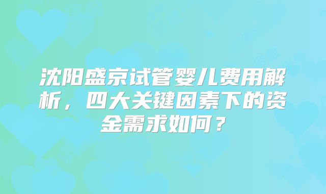 沈阳盛京试管婴儿费用解析，四大关键因素下的资金需求如何？
