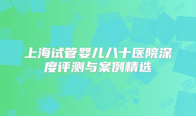 上海试管婴儿八十医院深度评测与案例精选