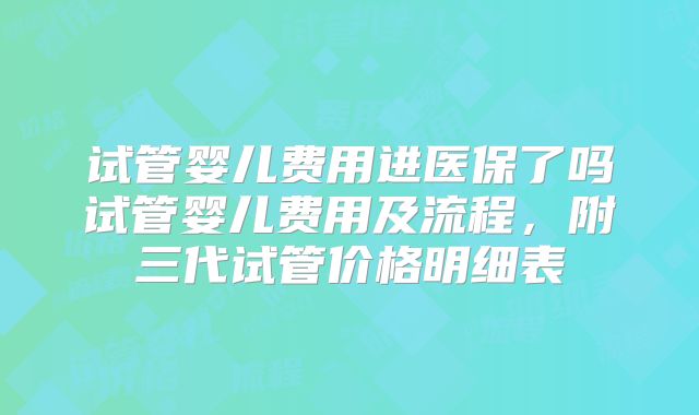 试管婴儿费用进医保了吗试管婴儿费用及流程，附三代试管价格明细表