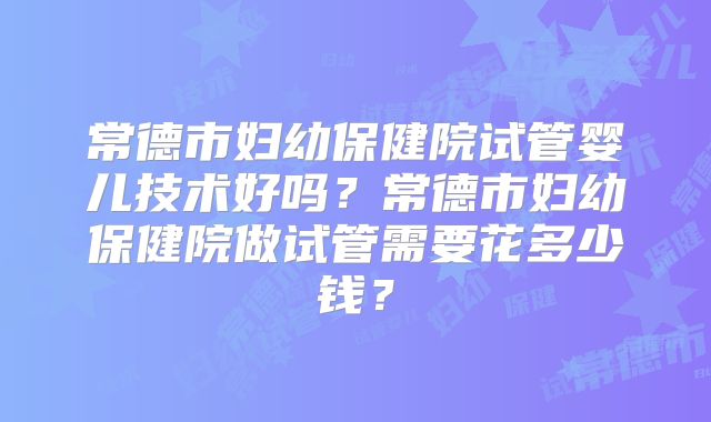 常德市妇幼保健院试管婴儿技术好吗？常德市妇幼保健院做试管需要花多少钱？