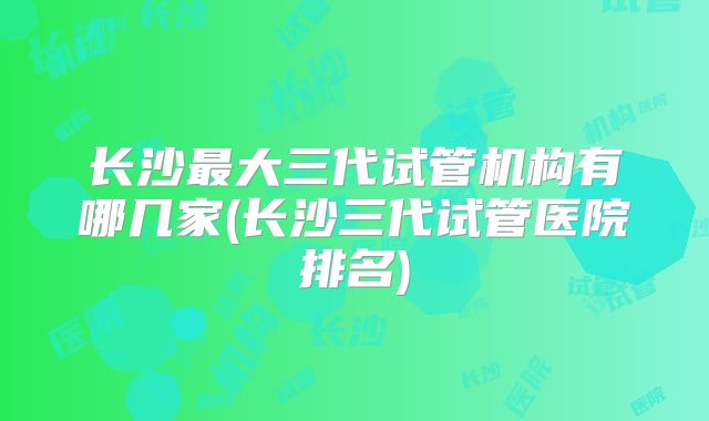 长沙最大三代试管机构有哪几家(长沙三代试管医院排名)