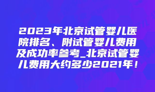 2023年北京试管婴儿医院排名、附试管婴儿费用及成功率参考_北京试管婴儿费用大约多少2021年！