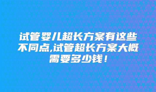 试管婴儿超长方案有这些不同点,试管超长方案大概需要多少钱！