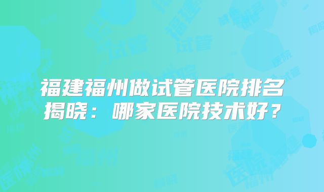 福建福州做试管医院排名揭晓：哪家医院技术好？